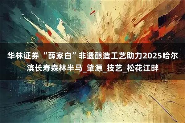 华林证券 “薛家白”非遗酿造工艺助力2025哈尔滨长寿森林半马_肇源_技艺_松花江畔