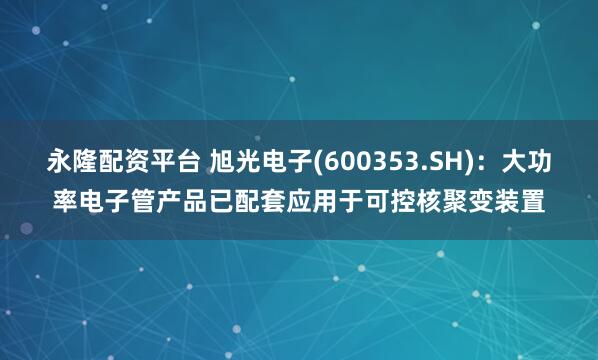 永隆配资平台 旭光电子(600353.SH)：大功率电子管产品已配套应用于可控核聚变装置