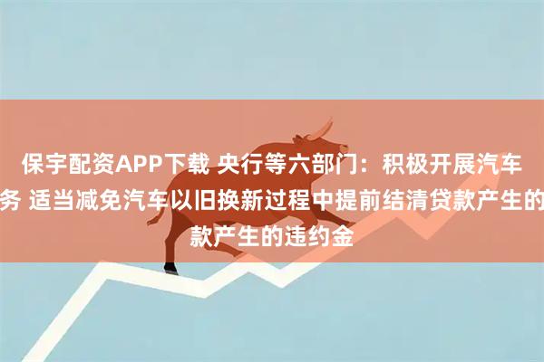 保宇配资APP下载 央行等六部门：积极开展汽车贷款业务 适当减免汽车以旧换新过程中提前结清贷款产生的违约金