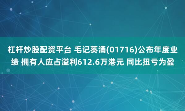 杠杆炒股配资平台 毛记葵涌(01716)公布年度业绩 拥有人应占溢利612.6万港元 同比扭亏为盈