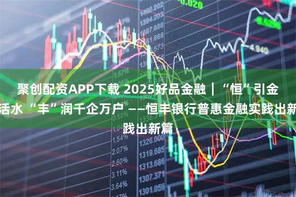 聚创配资APP下载 2025好品金融┃“恒”引金融活水 “丰”润千企万户 ——恒丰银行普惠金融实践出新篇