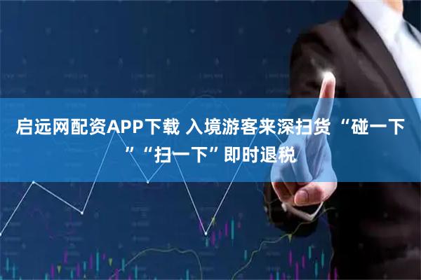 启远网配资APP下载 入境游客来深扫货 “碰一下”“扫一下”即时退税