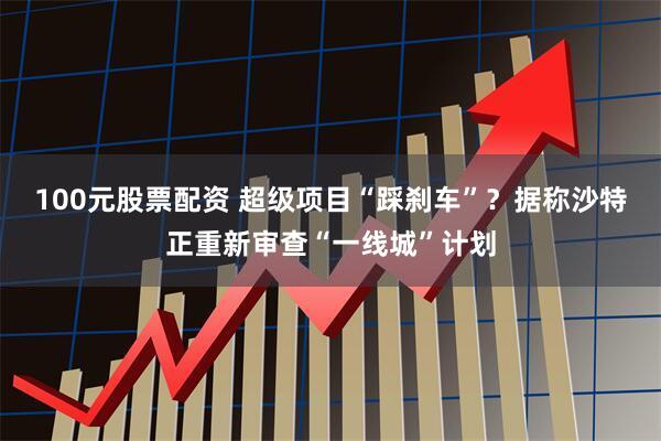 100元股票配资 超级项目“踩刹车”?据称沙特正重新审查“一线城”计划