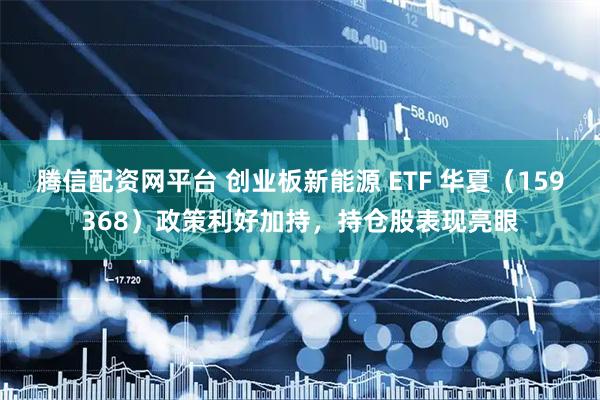 腾信配资网平台 创业板新能源 ETF 华夏(159368)政策利好加持,持仓股表现亮眼