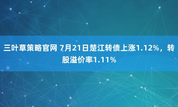 三叶草策略官网 7月21日楚江转债上涨1.12%,转股溢价率1.11%