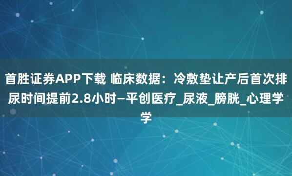 首胜证券APP下载 临床数据：冷敷垫让产后首次排尿时间提前2.8小时—平创医疗_尿液_膀胱_心理学