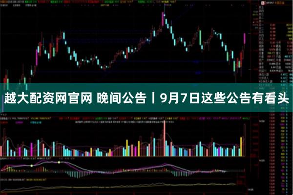 越大配资网官网 晚间公告丨9月7日这些公告有看头