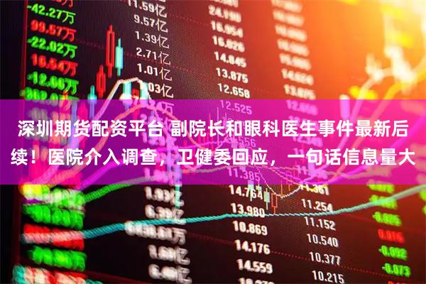 深圳期货配资平台 副院长和眼科医生事件最新后续！医院介入调查，卫健委回应，一句话信息量大