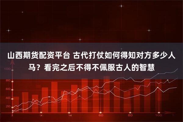 山西期货配资平台 古代打仗如何得知对方多少人马？看完之后不得不佩服古人的智慧