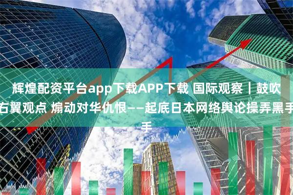 辉煌配资平台app下载APP下载 国际观察｜鼓吹右翼观点 煽动对华仇恨——起底日本网络舆论操弄黑手