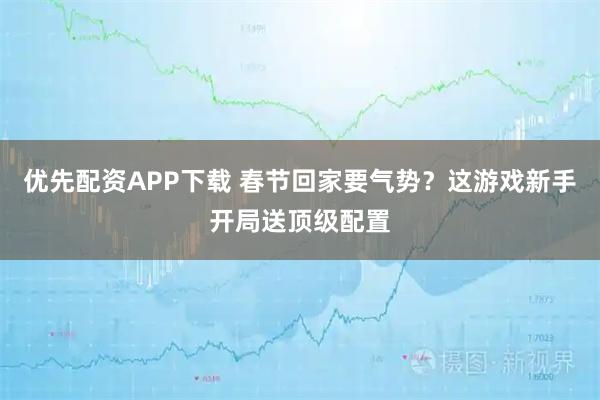 优先配资APP下载 春节回家要气势？这游戏新手开局送顶级配置