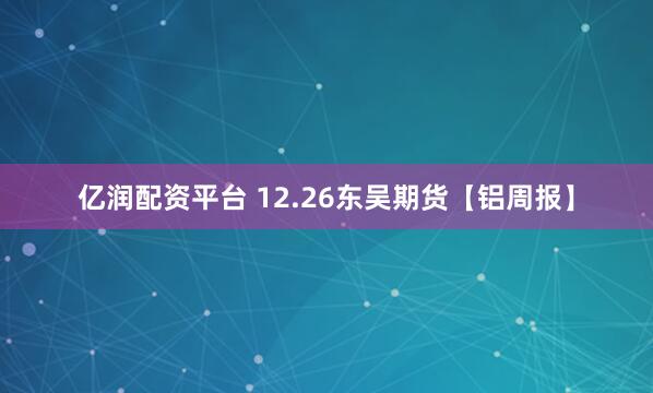 亿润配资平台 12.26东吴期货【铝周报】