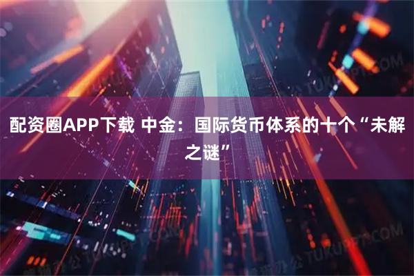配资圈APP下载 中金：国际货币体系的十个“未解之谜”