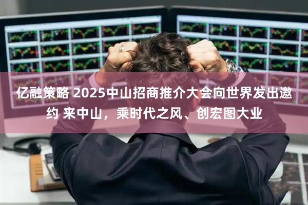 亿融策略 2025中山招商推介大会向世界发出邀约 来中山,乘时代之风、创宏图大业