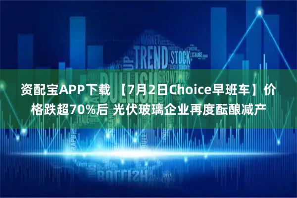 资配宝APP下载 【7月2日Choice早班车】价格跌超70%后 光伏玻璃企业再度酝酿减产