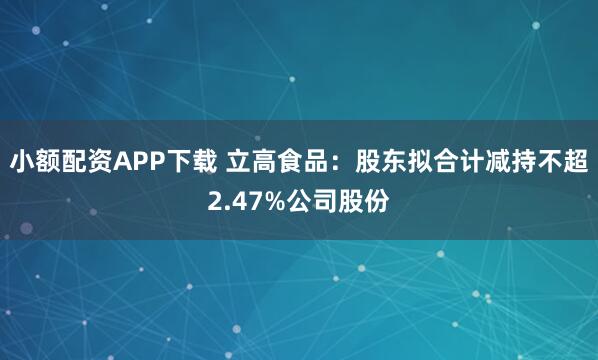 小额配资APP下载 立高食品：股东拟合计减持不超2.47%公司股份