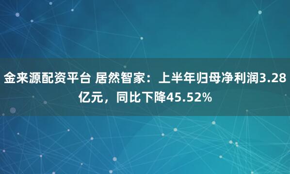 金来源配资平台 居然智家：上半年归母净利润3.28亿元，同比下降45.52%