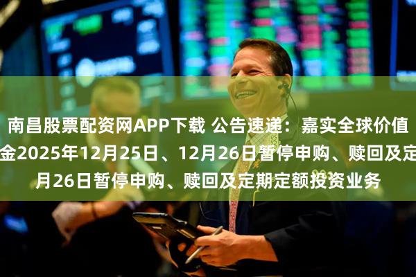 南昌股票配资网APP下载 公告速递:嘉实全球价值股票(QDII)基金2025年12月25日、12月26日暂停申购、赎回及定期定额投资业务